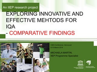 EXPLORING INNOVATIVE AND
EFFECTIVE MEHTODS FOR
IQA
- COMPARATIVE FINDINGS
CIES Conference, Vancouver
6-10 March 2016
MICHAELA MARTIN,
IIEP Programme Specialist
An IIEP research project
 