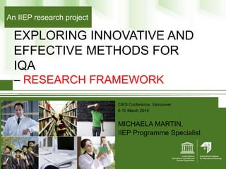 EXPLORING INNOVATIVE AND
EFFECTIVE METHODS FOR
IQA
– RESEARCH FRAMEWORK
CIES Conference, Vancouver
6-10 March 2016
MICHAELA MARTIN,
IIEP Programme Specialist
An IIEP research project
 
