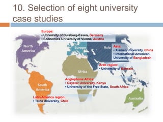 10. Selection of eight university
case studies
Europe:
▪ University of Duisburg-Essen, Germany
▪ Economics University of Vienna, Austria
Asia:
▪ Xiamen University, China
▪ International American
University of Bangladesh
Anglophone Africa:
▪ Daystar University, Kenya
▪ University of the Free State, South Africa
Latin America region:
▪ Talca University, Chile
Arab region:
▪ University of Bahrain
 