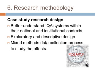 6. Research methodology
Case study research design
 Better understand IQA systems within
their national and institutional contexts
 Exploratory and descriptive design
 Mixed methods data collection process
to study the effects
 