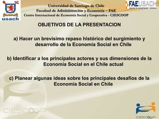 OBJETIVOS DE LA PRESENTACION

  a) Hacer un brevísimo repaso histórico del surgimiento y
           desarrollo de la Economía Social en Chile

b) Identificar a los principales actores y sus dimensiones de la
                  Economía Social en el Chile actual

c) Planear algunas ideas sobre los principales desafíos de la
                   Economía Social en Chile
 