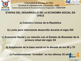 ETAPAS DEL DESARROLLO DE LA ECONOMÍA SOCIAL EN
                       CHILE

               a) Colonia e inicios de la República

    b) Lento pero interesante desarrollo durante el siglo XIX

c) Economía Social y su relación con el Estado de Bienestar de la
                   primera mitad del siglo XX

   d) Ampliación de la base social en la década de los 60 y 70

      c) Fortalecimiento “invisible” en los últimos 35 años
 