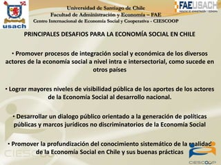 PRINCIPALES DESAFIOS PARA LA ECONOMÍA SOCIAL EN CHILE

  • Promover procesos de integración social y económica de los diversos
actores de la economía social a nivel intra e intersectorial, como sucede en
                               otros países

• Lograr mayores niveles de visibilidad pública de los aportes de los actores
               de la Economía Social al desarrollo nacional.

  • Desarrollar un dialogo público orientado a la generación de políticas
   públicas y marcos jurídicos no discriminatorios de la Economía Social

• Promover la profundización del conocimiento sistemático de la realidad
           de la Economía Social en Chile y sus buenas prácticas
 
