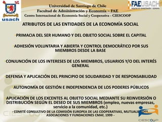 ATRIBUTOS DE LAS ENTIDADES DE LA ECONOMÍA SOCIAL

    •PRIMACIA DEL SER HUMANO Y DEL OBJETO SOCIAL SOBRE EL CAPITAL

   •ADHESIÓN VOLUNTARIA Y ABIERTA Y CONTROL DEMOCRÁTICO POR SUS
                           MIEMBROS DESDE LA BASE

•CONJUNCIÓN DE LOS INTERESES DE LOS MIEMBROS, USUARIOS Y/O DEL INTERÉS
                                    GENERAL

•DEFENSA Y APLICACIÓN DEL PRINCIPIO DE SOLIDARIDAD Y DE RESPONSABILIDAD

   •AUTONOMÍA DE GESTIÓN E INDEPENDENCIA DE LOS PODERES PÚBLICOS

•APLICACIÓN DE LOS EXCENTES AL OBJETO SOCIAL MEDIANTE SU REINVERSIÓN O
DISTRIBUCIÓN SEGÚN EL DESEO DE SUS MIEMBROS (empleo, nuevas empresas,
                      servicio a la comunidad, etc.)
   - COMITÉ CONSULTIVO DE LA COMISIÓN EUROPEA DE LAS COOPERATIVAS, MUTUALIDADES,
                       ASOCIACIONES Y FUNDACIONES CMAF, 1999 -
 