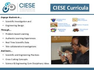Engage Students in…. 
• Scientific Investigation and 
• Engineering Design 
Through…. 
• Problem-based Learning 
• Authentic Learning Experiences 
• Real Time Scientific Data 
• Tele-collaborative Investigations 
And learn…. 
• Scientific and Engineering Practices 
• Cross Cutting Concepts 
• Science & Engineering Core Disciplinary Ideas 
CIESE Curricula 
 