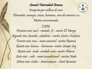 Grande Faternidade Branca.
Composta por milhoes de seres:
Elementais, arcanjos, orixas, humanos, seres do universo e os
Mestres ascencionados.
7 raios:
Primeiro raio: azul – vontade- fé – mestre El Morya
Segundo raio: dourado- sabedoria – mestre Lanto e Confucio.
Terceiro raio: rosa – amor universal- mestra Rowena
Quarto raio: branco – harmonia- mestre Serapis Sey
Quinto raio: verde –verdade-cura- mestre Hilaron
Sexto raio – rubi – amor incondicional - mestra Nada
Setimo raio: violeta – transmutaçao - Saint Germain
 