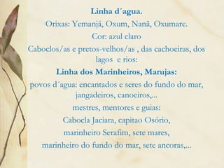 Linha d´agua.
Orixas: Yemanjá, Oxum, Nanã, Oxumare.
Cor: azul claro
Caboclos/as e pretos-velhos/as , das cachoeiras, dos
lagos e rios:
Linha dos Marinheiros, Marujas:
povos d´agua: encantados e seres do fundo do mar,
jangadeiros, canoeiros,...
mestres, mentores e guias:
Cabocla Jaciara, capitao Osório,
marinheiro Serafim, sete mares,
marinheiro do fundo do mar, sete ancoras,...
 