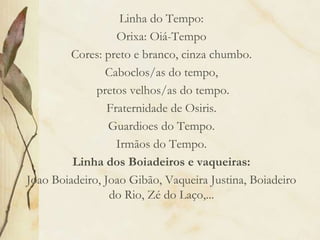 Linha do Tempo:
Orixa: Oiá-Tempo
Cores: preto e branco, cinza chumbo.
Caboclos/as do tempo,
pretos velhos/as do tempo.
Fraternidade de Osiris.
Guardioes do Tempo.
Irmãos do Tempo.
Linha dos Boiadeiros e vaqueiras:
Joao Boiadeiro, Joao Gibão, Vaqueira Justina, Boiadeiro
do Rio, Zé do Laço,...
 