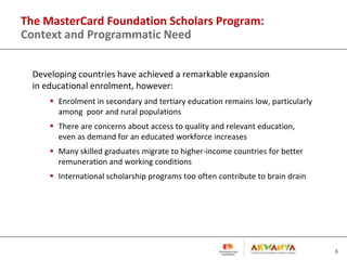 The MasterCard Foundation Scholars Program:
Context and Programmatic Need
Developing countries have achieved a remarkable expansion
in educational enrolment, however:
 Enrolment in secondary and tertiary education remains low, particularly
among poor and rural populations
 There are concerns about access to quality and relevant education,
even as demand for an educated workforce increases
 Many skilled graduates migrate to higher-income countries for better
remuneration and working conditions
 International scholarship programs too often contribute to brain drain
3
 