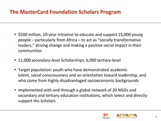 The MasterCard Foundation Scholars Program
 $500 million, 10-year initiative to educate and support 15,000 young
people – particularly from Africa – to act as “socially transformative
leaders,” driving change and making a positive social impact in their
communities
 11,000 secondary-level Scholarships; 6,000 tertiary-level
 Target population: youth who have demonstrated academic
talent, social consciousness and an orientation toward leadership, and
who come from highly disadvantaged socioeconomic backgrounds
 Implemented with and through a global network of 20 NGOs and
secondary and tertiary education institutions, which select and directly
support the Scholars
4
 