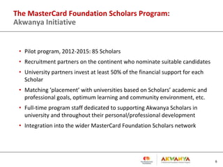 The MasterCard Foundation Scholars Program:
Akwanya Initiative
• Pilot program, 2012-2015: 85 Scholars
• Recruitment partners on the continent who nominate suitable candidates
• University partners invest at least 50% of the financial support for each
Scholar
• Matching ‘placement’ with universities based on Scholars’ academic and
professional goals, optimum learning and community environment, etc.
• Full-time program staff dedicated to supporting Akwanya Scholars in
university and throughout their personal/professional development
• Integration into the wider MasterCard Foundation Scholars network
6
 