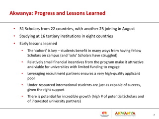 Akwanya: Progress and Lessons Learned
• 51 Scholars from 22 countries, with another 25 joining in August
• Studying at 16 tertiary institutions in eight countries
• Early lessons learned
• The ‘cohort’ is key – students benefit in many ways from having fellow
Scholars on campus (and ‘solo’ Scholars have struggled)
• Relatively small financial incentives from the program make it attractive
and viable for universities with limited funding to engage
• Leveraging recruitment partners ensures a very high-quality applicant
pool
• Under-resourced international students are just as capable of success,
given the right support
• There is potential for incredible growth (high # of potential Scholars and
of interested university partners)
7
 