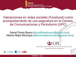 Daniel Flores Bueno ( [email_address] )  Alberto Mejía Manrique ( [email_address] ) Interacciones en redes sociales (Facebook) como acompañamiento de una asignatura en la Carrera  de Comunicaciones y Periodismo (UPC) 