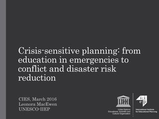 Crisis-sensitive planning: from
education in emergencies to
conflict and disaster risk
reduction
CIES, March 2016
Leonora MacEwen
UNESCO-IIEP
 