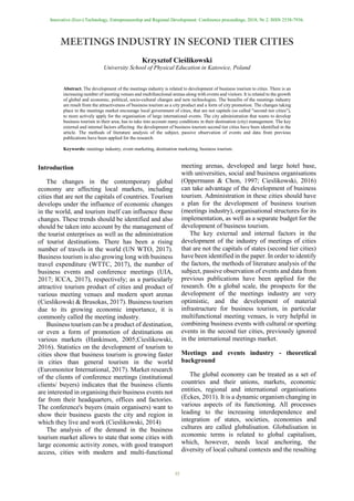 Innovative (Eco-) Technology, Entrepreneurship and Regional Development. Conference proceedings, 2018, Nr 2. ISSN 2538-7936.
35
Krzysztof Cieślikowski
University School of Physical Education in Katowice, Poland
Abstract. The development of the meetings industry is related to development of business tourism to cities. There is an
increasing number of meeting venues and multifunctional arenas along with events and visitors. It is related to the growth
of global and economic, political, socio-cultural changes and new technologies. The benefits of the meetings industry
are result from the attractiveness of business tourism as a city product and a form of city promotion. The changes taking
place in the meetings market encourage local government of cities, that are not capitals (so called "second tier cities”),
to more actively apply for the organisation of large international events. The city administration that wants to develop
business tourism in their area, has to take into account many conditions in their destination (city) management. The key
external and internal factors affecting the development of business tourism second tier cities have been identified in the
article. The methods of literature analysis of the subject, passive observation of events and data from previous
publications have been applied for the research.
Keywords: meetings industry, event marketing, destination marketing, business tourism.
Introduction
The changes in the contemporary global
economy are affecting local markets, including
cities that are not the capitals of countries. Tourism
develops under the influence of economic changes
in the world, and tourism itself can influence these
changes. These trends should be identified and also
should be taken into account by the management of
the tourist enterprises as well as the administration
of tourist destinations. There has been a rising
number of travels in the world (UN WTO, 2017).
Business tourism is also growing long with business
travel expenditure (WTTC, 2017), the number of
business events and conference meetings (UIA,
2017; ICCA, 2017), respectively; as a particularly
attractive tourism product of cities and product of
various meeting venues and modern sport arenas
(Cieslikowski & Brusokas, 2017). Business tourism
due to its growing economic importance, it is
commonly called the meeting industry.
Business tourism can be a product of destination,
or even a form of promotion of destinations on
various markets (Hankinson, 2005;Cieslikowski,
2016). Statistics on the development of tourism to
cities show that business tourism is growing faster
in cities than general tourism in the world
(Euromonitor International, 2017). Market research
of the clients of conference meetings (institutional
clients/ buyers) indicates that the business clients
are interested in organising their business events not
far from their headquarters, offices and factories.
The conference's buyers (main organisers) want to
show their business guests the city and region in
which they live and work (Cieslikowski, 2014)
The analysis of the demand in the business
tourism market allows to state that some cities with
large economic activity zones, with good transport
access, cities with modern and multi-functional
meeting arenas, developed and large hotel base,
with universities, social and business organisations
(Oppermann & Chon, 1997; Cieslikowski, 2016)
can take advantage of the development of business
tourism. Administration in these cities should have
a plan for the development of business tourism
(meetings industry), organisational structures for its
implementation, as well as a separate budget for the
development of business tourism.
The key external and internal factors in the
development of the industry of meetings of cities
that are not the capitals of states (second tier cities)
have been identified in the paper. In order to identify
the factors, the methods of literature analysis of the
subject, passive observation of events and data from
previous publications have been applied for the
research. On a global scale, the prospects for the
development of the meetings industry are very
optimistic, and the development of material
infrastructure for business tourism, in particular
multifunctional meeting venues, is very helpful in
combining business events with cultural or sporting
events in the second tier cities, previously ignored
in the international meetings market.
Meetings and events industry - theoretical
background
The global economy can be treated as a set of
countries and their unions, markets, economic
entities, regional and international organisations
(Eckes, 2011). It is a dynamic organism changing in
various aspects of its functioning. All processes
leading to the increasing interdependence and
integration of states, societies, economies and
cultures are called globalisation. Globalisation in
economic terms is related to global capitalism,
which, however, needs local anchoring, the
diversity of local cultural contexts and the resulting
 