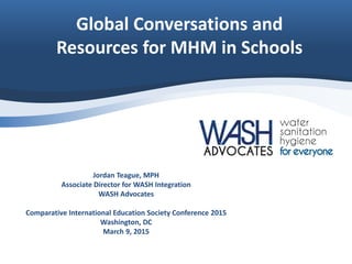 Global Conversations and
Resources for MHM in Schools
Jordan Teague, MPH
Associate Director for WASH Integration
WASH Advocates
Comparative International Education Society Conference 2015
Washington, DC
March 9, 2015
 
