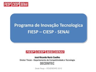 Programa de Inovação Tecnologica
      FIESP – CIESP - SENAI




                  José Ricardo Roriz Coelho
  Diretor Titular - Departamento de Competitividade e Tecnologia


                   Sede Fiesp – FEVEREIRO 2012
 