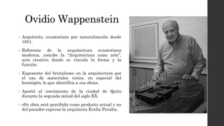 Ovidio Wappenstein
• Arquitecto, ecuatoriano por naturalización desde
1951.
• Referente de la arquitectura ecuatoriana
moderna, concibe la “Arquitectura como arte”,
acto creativo donde se vincula la forma y la
función.
• Exponente del brutalismo en la arquitectura por
el uso de materiales vistos, en especial del
hormigón, lo que identifica a sus obras.
• Aportó al crecimiento de la ciudad de Quito
durante la segunda mitad del siglo XX.
• «Su obra será percibida como producto actual y no
del pasado» expresa la arquitecta Evelia Peralta.
 