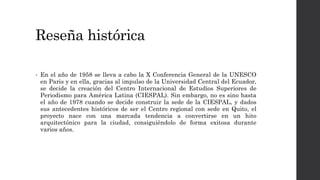 Reseña histórica
• En el año de 1958 se lleva a cabo la X Conferencia General de la UNESCO
en Paris y en ella, gracias al impulso de la Universidad Central del Ecuador,
se decide la creación del Centro Internacional de Estudios Superiores de
Periodismo para América Latina (CIESPAL). Sin embargo, no es sino hasta
el año de 1978 cuando se decide construir la sede de la CIESPAL, y dados
sus antecedentes históricos de ser el Centro regional con sede en Quito, el
proyecto nace con una marcada tendencia a convertirse en un hito
arquitectónico para la ciudad, consiguiéndolo de forma exitosa durante
varios años.
 