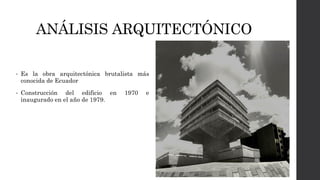 ANÁLISIS ARQUITECTÓNICO
• Es la obra arquitectónica brutalista más
conocida de Ecuador
• Construcción del edificio en 1970 e
inaugurado en el año de 1979.
 