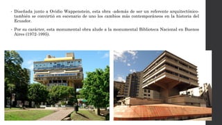• Diseñada junto a Ovidio Wappenstein, esta obra -además de ser un referente arquitectónico-
también se convirtió en escenario de uno los cambios más contemporáneos en la historia del
Ecuador.
• Por su carácter, esta monumental obra alude a la monumental Biblioteca Nacional en Buenos
Aires (1972-1995).
 