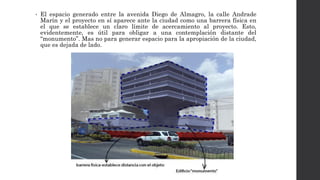 • El espacio generado entre la avenida Diego de Almagro, la calle Andrade
Marín y el proyecto en sí aparece ante la ciudad como una barrera física en
el que se establece un claro límite de acercamiento al proyecto. Esto,
evidentemente, es útil para obligar a una contemplación distante del
“monumento”. Mas no para generar espacio para la apropiación de la ciudad,
que es dejada de lado.
 