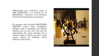 • influenciado por corrientes como el
ART NOUVEAU y la escuela de la
BAUHAUS – referente en la corriente
artística del brutalismo ecuatoriano
• Su máxima obra llamada BESTIARIO
URBANO reúne seres mitológicos
(dragón, grifo y eskorpión), con formas
urbanas que no son otra cosa que las
impresiones de varios paisajes de la
ciudad, según lo afirma su autor, como
muros, grupos de edificios, torres
oblicuas, entre otras.
 