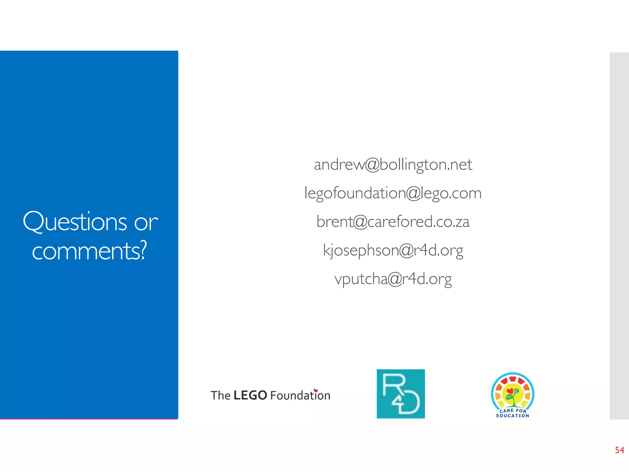 Questions or
comments?
andrew@bollington.net	
legofoundation@lego.com 	
brent@carefored.co.za 	
kjosephson@r4d.org	
vputcha@r4d.org	
54
 