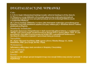 DYGITALIZACYJNE WPRAWKI
Cele:
I. Cyfrowe kopie dokumentacji katalogowej jako substytut katalogowych baz danych.
II. PilotaŜowa wersja biblioteki cyfrowej jako płaszczyzna zyskiwania doświadczeń
w dziedzinie dygitalizacji oraz narzędzie promocji nowych technologii bibliotecznych
w środowisku lokalnym.
III. Cyfrowe katalogi, biblioteka i wystawy jako instrument wspierający prowadzoną przez
KsiąŜnicę Cieszyńską działalność popularyzacyjną i edukacyjną w dziedzinie historii i kultury
piśmienniczej Regionu.
Standardy techniczne:
Oryginały skanowano i fotografowano w skali szarości lub pełnym kolorze, w rozdzielczości
300 dpi, a ich cyfrowe kopie zarchiwizowano na płytach DVD w postaci plików TIFF. W celu
prezentacji w sieci pliki te przetwarzano na format JPG o parametrach kaŜdorazowo
określanych wielkością oryginałów i potrzebami danej prezentacji.
Narzędzia:
PC, skaner Microtek ScanMaker 5600, aparat cyfrowy Minolta Dimage A1, Adobe
PhotoDelux, PHP, Java Script, HTML i Flash.
Wykonawcy:
Informatycy odbywający staŜe zawodowe w KsiąŜnicy Cieszyńskiej.
Czas realizacji:
Lata 2003 – 2007.
Koszty:
Ograniczone do zakupu sprzętu komputerowego oraz energii elektrycznej zuŜytej w procesie
dygitalizacji.
 