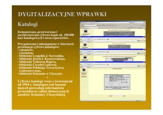 DYGITALIZACYJNE WPRAWKI
Katalogi
Zeskanowano, przetworzono i
zarchiwizowano cyfrowe kopie ok. 100 000
kart katalogowych i stron repertoriów.
Przygotowano i udostępniono w Internecie
prezentacje cyfrowe katalogów:
• rękopisów,
• czasopism,
• biblioteki Leopolda J. Szersznika,
• biblioteki Józefa I. Kraszewskiego,
• biblioteki Tadeusza Regera,
• biblioteki Czytelni Ludowej,
• biblioteki Polskiego Towarzystwa
  Ludoznawczego,
• biblioteki Dekanatu w Cieszynie.
                        *
Cyfrowe katalogi wraz z tworzonymi
od 1994 r. katalogowymi bazami
danych pozwalają internautom
przeszukiwać całość historycznych
zasobów KsiąŜnicy Cieszyńskiej.
 
