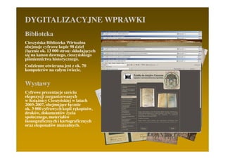 DYGITALIZACYJNE WPRAWKI
Biblioteka
Cieszyńska Biblioteka Wirtualna
obejmuje cyfrowe kopie 98 dzieł
(łącznie ok. 13 000 stron) składających
się na kanon dawnego, cieszyńskiego
piśmiennictwa historycznego.
Codzienne otwierana jest z ok. 70
komputerów na całym świecie.


Wystawy
Cyfrowe prezentacje sześciu
ekspozycji zorganizowanych
w KsiąŜnicy Cieszyńskiej w latach
2003-2007, obejmujące łącznie
ok. 3 000 cyfrowych kopii rękopisów,
druków, dokumentów Ŝycia
społecznego, materiałów
ikonograficznych i kartograficznych
oraz eksponatów muzealnych.
 