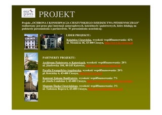 PROJEKT
Projekt „OCHRONA I KONSERWACJA CIESZYŃSKIEGO DZIEDZICTWA PIŚMIENNICZEGO”
realizowany jest przez pięć instytucji samorządowych, kościelnych i państwowych, które działają na
podstawie porozumienia o partnerstwie. W porozumieniu uczestniczą:

                                     LIDER PROJEKTU:
                                     KsiąŜnica Cieszyńska, wysokość współfinansowania: 42%
                                     ul. Mennicza 46, 43-400 Cieszyn, http://www.kc-cieszyn.pl




                 PARTNERZY PROJEKTU:
                 Archiwum Państwowe w Katowicach, wysokość współfinansowania: 28%
                 ul. Józefowska 104, 40-145 Katowice, http://www.katowice.ap.gov.pl
                 Parafia Ewangelicko-Augsburska, wysokość współfinansowania: 20%
                 pl. Kościelny 6, 43-400 Cieszyn, http://cieszyn.org.pl
                 Konwent Zakonu Bonifratrów, wysokość współfinansowania: 7%
                 pl. Józefa Londzina 1, 43-400 Cieszyn, http://www.bonifratrzy.pl/cieszyn/index
                 Muzeum Śląska Cieszyńskiego, wysokość współfinansowania: 3%
                 ul. Tadeusza Regera 6, 43-400 Cieszyn, http://www.muzeumcieszyn.pl
 
