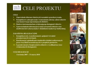 CELE PROJEKTU
CELE
I. Zapewnienie zbiorom właściwych warunków przechowywania.
II. Kompleksowe zabezpieczenie i wzmocnienie ochrony całości zbiorów
     oraz konserwacja najcenniejszych obiektów.
III. Budowa instrumentarium zwiększającego dostępność zbiorów.
IV. Upowszechnienie informacji na temat zawartości zbiorów oraz
     moŜliwości ich wykorzystania w działalności naukowej i kulturalnej.

ZAŁOśENIA REALIZACYJNE
I. Kompleksowość, wszechstronność, spójność i trwałość
     przyjmowanych rozwiązań.
II. Koordynacja i ujednolicanie standardów działań realizowanych
     przez wszystkich uczestniczących w projekcie partnerów.
III. Łączenie starań o bezpieczeństwo zbiorów z wysiłkami na rzecz
     zwiększenia ich dostępności.

CZAS REALIZACJI
    1 kwietnia 2007 – 31 marca 2010
 