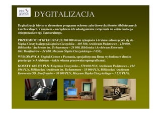 DYGITALIZACJA
Dygitalizacja istotnym elementem programu ochrony zabytkowych zbiorów bibliotecznych
i archiwalnych, a zarazem – narzędziem ich udostępnienia i włączenia do uniwersalnego
obiegu naukowego i kulturalnego.

PRZEDMIOT DYGITALIZACJI: 580 000 stron rękopisów i druków odnoszących się do
Śląska Cieszyńskiego (KsiąŜnica Cieszyńska – 405 500, Archiwum Państwowe – 120 000,
Biblioteka i Archiwum im. Tschammera – 28 800, Biblioteka i Archiwum Konwentu
OO. Bonifratrów – 24 650, Muzeum Śląska Cieszyńskiego– 1 050).
WYKONAWCA: Digital-Center z Poznania, specjalistyczna firma wyłoniona w drodze
przetargu (w Archiwum – takŜe własna pracownia reprograficzna).
KOSZTY: 695 176 PLN (KsiąŜnica Cieszyńska – 570 030 PLN, Archiwum Państwowe – 194
896 PLN, Biblioteka i Archiwum im. Tschammera – 35 000 PLN, Biblioteka i Archiwum
Konwentu OO. Bonifratrów – 30 000 PLN, Muzeum Śląska Cieszyńskiego – 1 250 PLN).
 