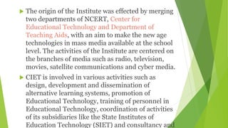  The origin of the Institute was effected by merging
two departments of NCERT, Center for
Educational Technology and Department of
Teaching Aids, with an aim to make the new age
technologies in mass media available at the school
level. The activities of the Institute are centered on
the branches of media such as radio, television,
movies, satellite communications and cyber media.
 CIET is involved in various activities such as
design, development and dissemination of
alternative learning systems, promotion of
Educational Technology, training of personnel in
Educational Technology, coordination of activities
of its subsidiaries like the State Institutes of
Education Technology (SIET) and consultancy and
 