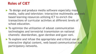Roles of CIET
 To design and produce media software especially mass
media, radio and television: interactive multimedia and web
based learning resources utilizing ICT to enrich the
transactions of curricular activites at different levels of
school education.
 To optimize the utilization of edusat communication
technologies and terrestrial transmission on national
channels: doordarshan, gyan darshan and gyan vani.
 To explore and infuse the appropriate and critical use of
interactive digital content, web based communication and
participatory networks.
 