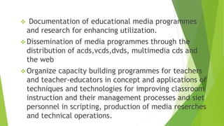  Documentation of educational media programmes
and research for enhancing utilization.
 Dissemination of media programmes through the
distribution of acds,vcds,dvds, multimedia cds and
the web
 Organize capacity building programmes for teachers
and teacher-educators in concept and applications of
techniques and technologies for improving classroom
instruction and their management processes and siet
personnel in scripting, production of media reserches
and technical operations.
 