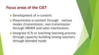Focus areas of the CIET
 Development of e-content
 Disseminate e-content through various
modes (transmission, non-transmission
through NROER and sales mechanism)
 Integrate ICTs in teaching learning process
through capacity building among teachers
through blended mode
 