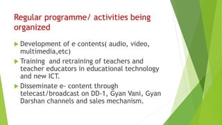 Regular programme/ activities being
organized
 Development of e contents( audio, video,
multimedia,etc)
 Training and retraining of teachers and
teacher educators in educational technology
and new ICT.
 Disseminate e- content through
telecast/broadcast on DD-1, Gyan Vani, Gyan
Darshan channels and sales mechanism.
 
