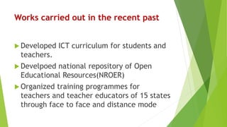 Works carried out in the recent past
 Developed ICT curriculum for students and
teachers.
 Develpoed national repository of Open
Educational Resources(NROER)
 Organized training programmes for
teachers and teacher educators of 15 states
through face to face and distance mode
 