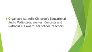  Organized All India Children’s Educational
Audio Vedio programmes, Contests and
National ICT Award for school teachers
 