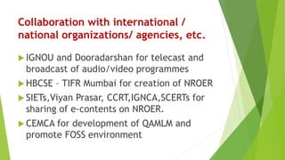 Collaboration with international /
national organizations/ agencies, etc.
 IGNOU and Dooradarshan for telecast and
broadcast of audio/video programmes
 HBCSE – TIFR Mumbai for creation of NROER
 SIETs,Viyan Prasar, CCRT,IGNCA,SCERTs for
sharing of e-contents on NROER.
 CEMCA for development of QAMLM and
promote FOSS environment
 