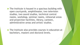  The Institute is housed in a spacious building with
open courtyards, amphitheater, two television
studios, two sound studios, technical control
rooms, workshop, seminar rooms, rehearsal areas
and projection facilities, library, canteen,
administrative areas and artists' studios.
 The Institute also provides courses in education at
bachelors, masters and doctoral levels.
 