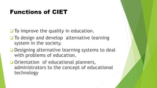 Functions of CIET
 To improve the quality in education.
 To design and develop alternative learning
system in the society.
 Designing alternative learning systems to deal
with problems of education.
 Orientation of educational planners,
administrators to the concept of educational
technology
 