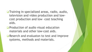  Training in specialized areas, radio, audio,
television and video production and low-
cost production and low –cost teaching
aids.
 Production of audio visual education
materials and other low-cost aids.
 Reserch and evaluaton to test and improve
systems, methods and materials.
 
