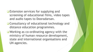  Extension services for supplying and
screening of educational films, video tapes
and audio tapes to Dooradarsan.
 Consultancy of educational technology and
distance education programmes.
 Working as co-ordinating agency with the
ministry of human resource development,
state and international organisations and
UN agencies.
 