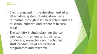 Ciet…..
 Ciet is engaged in the development of an
alternative system of education using
television through insat to reach in and out
of school children and teachers in rural
areas.
 The activity include planning the t.v
curriculum, training script writers,
producers, reserchers and technical
staff,production of educational
programmes and research.
 