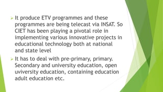  It produce ETV programmes and these
programmes are being telecast via INSAT. So
CIET has been playing a pivotal role in
implementing various innovative projects in
educational technology both at national
and state level
 It has to deal with pre-primary, primary.
Secondary and university education, open
uviversity education, containing education
adult education etc.
 