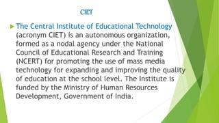 CIET
 The Central Institute of Educational Technology
(acronym CIET) is an autonomous organization,
formed as a nodal agency under the National
Council of Educational Research and Training
(NCERT) for promoting the use of mass media
technology for expanding and improving the quality
of education at the school level. The Institute is
funded by the Ministry of Human Resources
Development, Government of India.
 