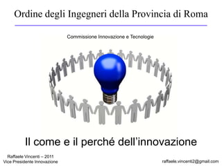 Ordine degli Ingegneri della Provincia di Roma
raffaele.vincenti2@gmail.com
Raffaele Vincenti – 2011
Vice Presidente Innovazione
Commissione Innovazione e Tecnologie
Il come e il perché dell’innovazione
 